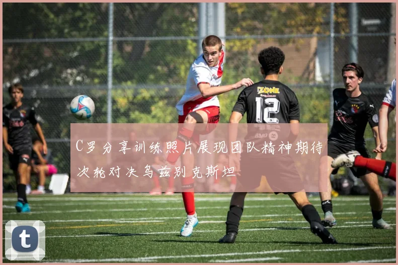 C罗分享训练照片展现团队精神期待次轮对决乌兹别克斯坦