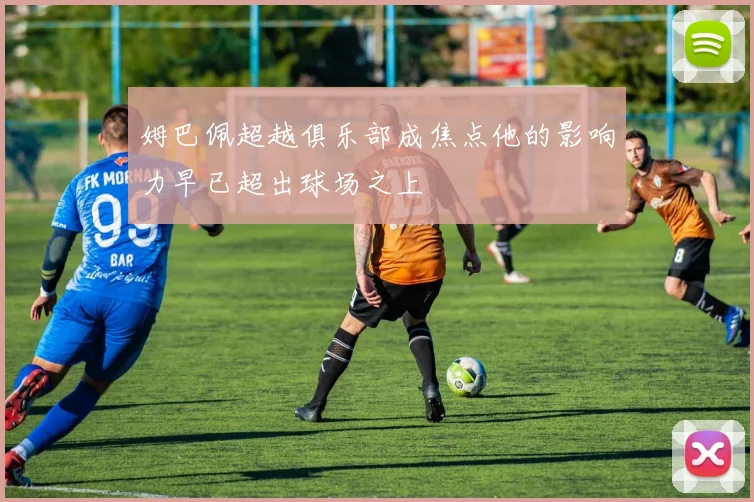 姆巴佩超越俱乐部成焦点他的影响力早已超出球场之上