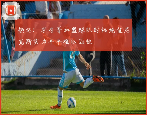 热记：字母哥加盟球队时机绝佳尼克斯实力平平难以匹敌