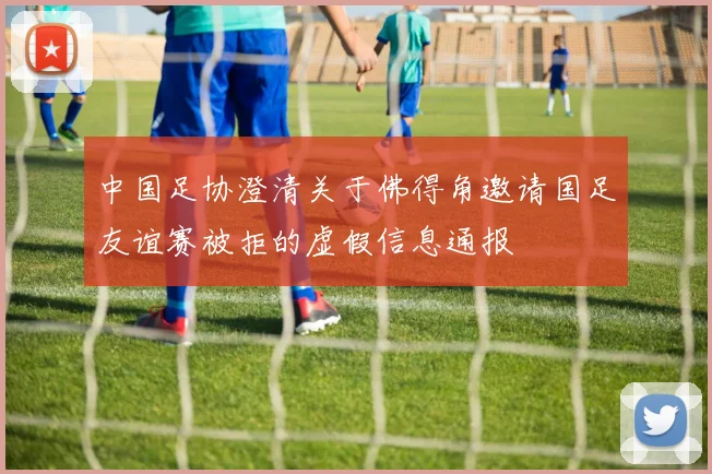 中国足协澄清关于佛得角邀请国足友谊赛被拒的虚假信息通报