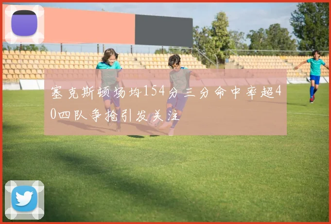 塞克斯顿场均154分三分命中率超40四队争抢引发关注