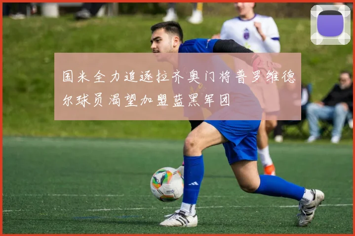国米全力追逐拉齐奥门将普罗维德尔球员渴望加盟蓝黑军团