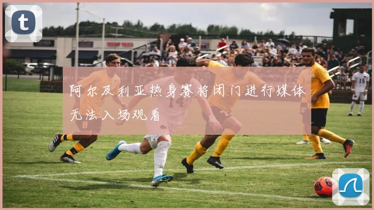 阿尔及利亚热身赛将闭门进行媒体无法入场观看