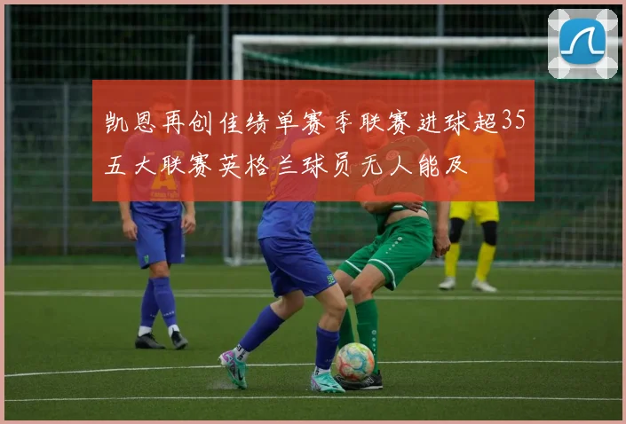 凯恩再创佳绩单赛季联赛进球超35五大联赛英格兰球员无人能及