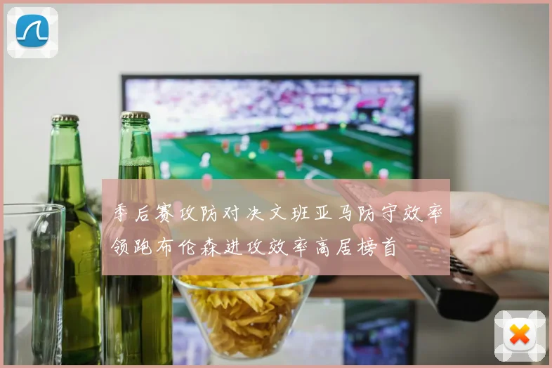 季后赛攻防对决文班亚马防守效率领跑布伦森进攻效率高居榜首