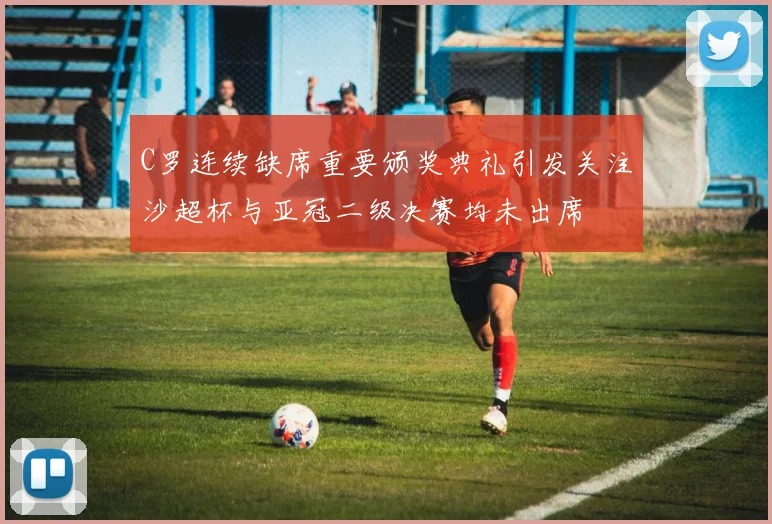 C罗连续缺席重要颁奖典礼引发关注沙超杯与亚冠二级决赛均未出席