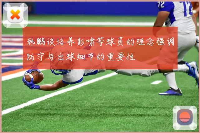 韩鹏谈培养彭啸等球员的理念强调防守与出球细节的重要性