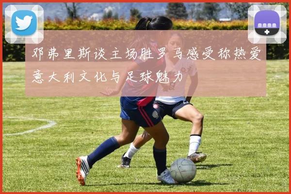 邓弗里斯谈主场胜罗马感受称热爱意大利文化与足球魅力