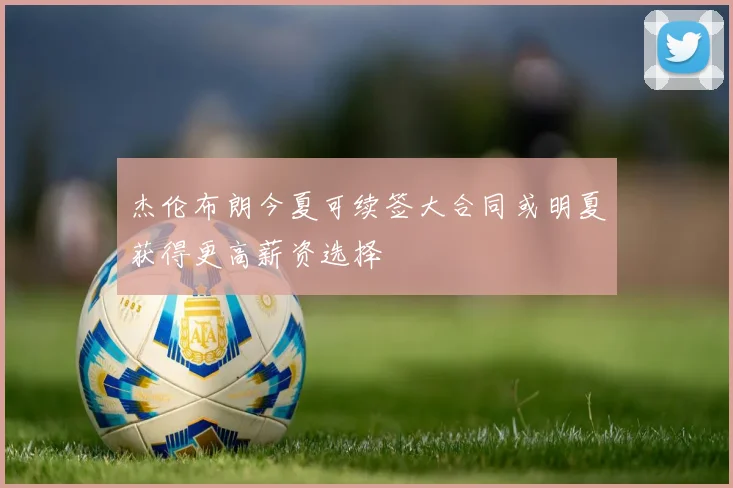 杰伦布朗今夏可续签大合同或明夏获得更高薪资选择