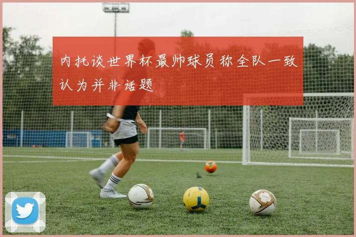 内托谈世界杯最帅球员称全队一致认为并非话题