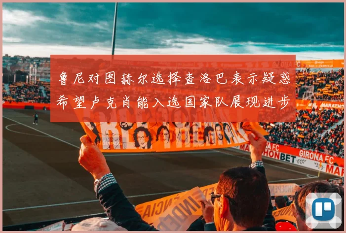鲁尼对图赫尔选择查洛巴表示疑惑希望卢克肖能入选国家队展现进步